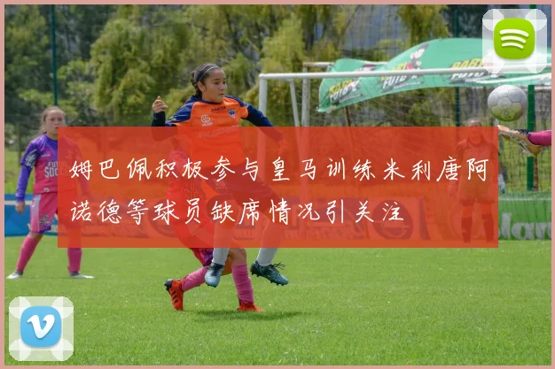 姆巴佩积极参与皇马训练米利唐阿诺德等球员缺席情况引关注