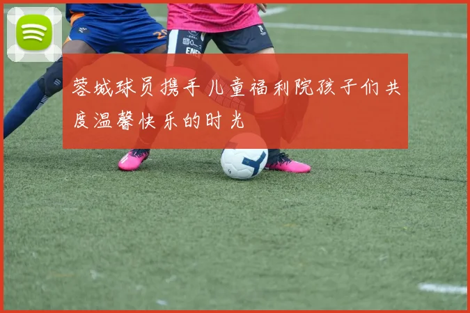蓉城球员携手儿童福利院孩子们共度温馨快乐的时光