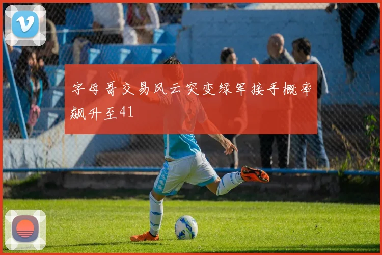 字母哥交易风云突变绿军接手概率飙升至41