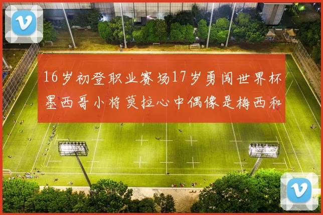 16岁初登职业赛场17岁勇闯世界杯墨西哥小将莫拉心中偶像是梅西和C罗