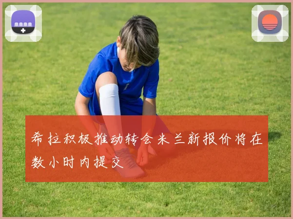 希拉积极推动转会米兰新报价将在数小时内提交