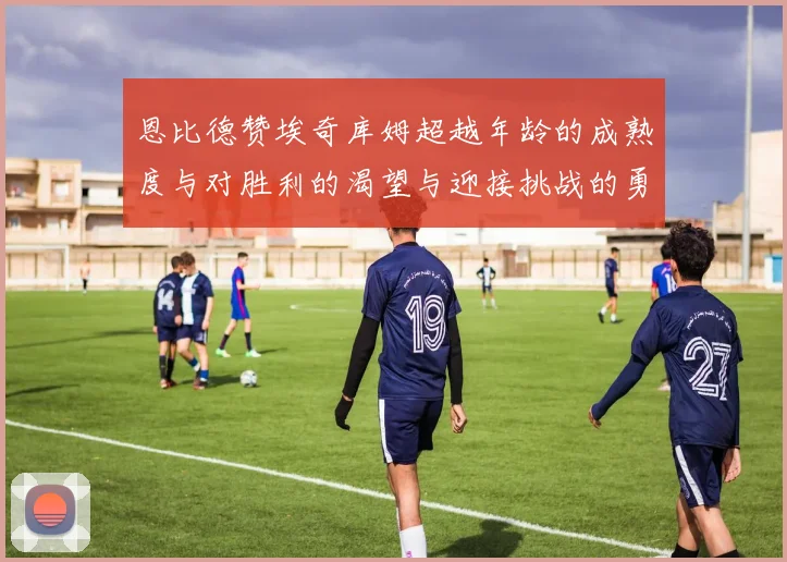 恩比德赞埃奇库姆超越年龄的成熟度与对胜利的渴望与迎接挑战的勇气