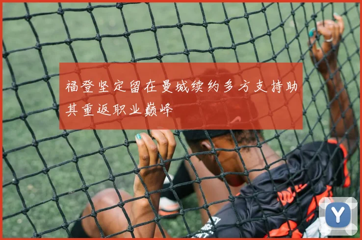 福登坚定留在曼城续约多方支持助其重返职业巅峰