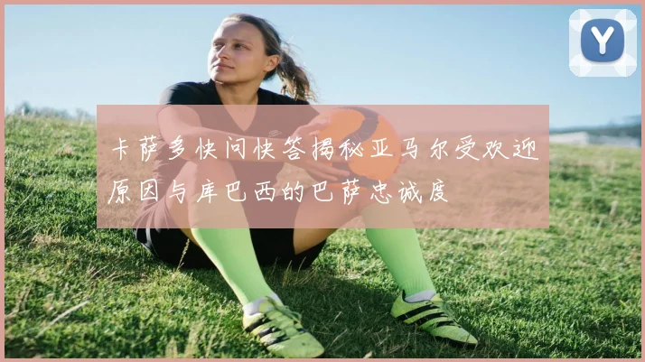 卡萨多快问快答揭秘亚马尔受欢迎原因与库巴西的巴萨忠诚度
