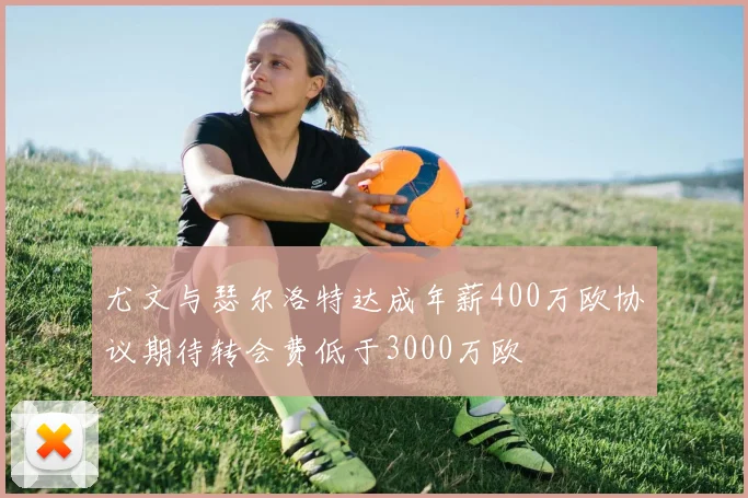 尤文与瑟尔洛特达成年薪400万欧协议期待转会费低于3000万欧
