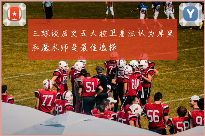 三球谈历史五大控卫看法认为库里和魔术师是最佳选择