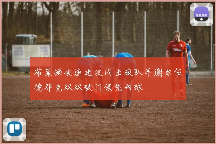 布莱顿快速进攻闪击狼队辛谢尔伍德邓克双双破门领先两球
