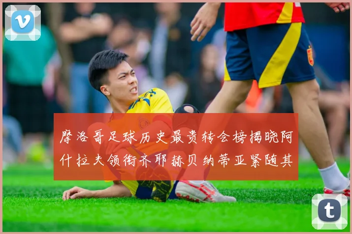 摩洛哥足球历史最贵转会榜揭晓阿什拉夫领衔齐耶赫贝纳蒂亚紧随其后