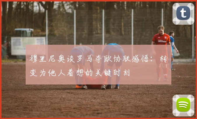 穆里尼奥谈罗马夺欧协联感悟：转变为他人着想的关键时刻