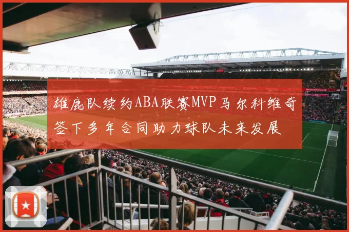 雄鹿队续约ABA联赛MVP马尔科维奇签下多年合同助力球队未来发展