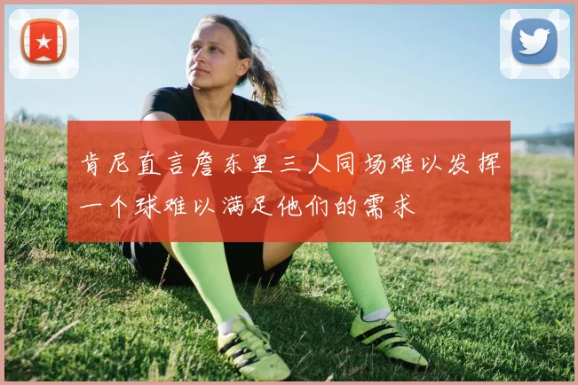 肯尼直言詹东里三人同场难以发挥一个球难以满足他们的需求