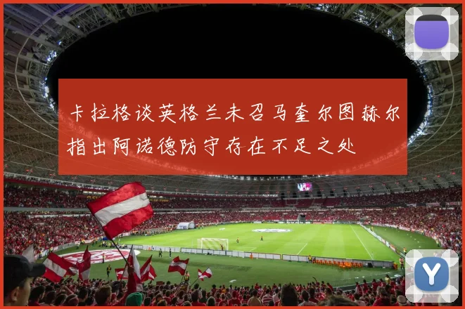 卡拉格谈英格兰未召马奎尔图赫尔指出阿诺德防守存在不足之处