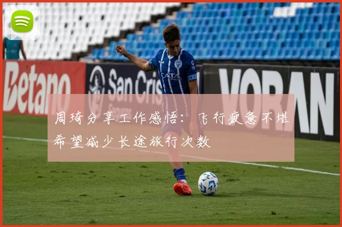周琦分享工作感悟：飞行疲惫不堪希望减少长途旅行次数