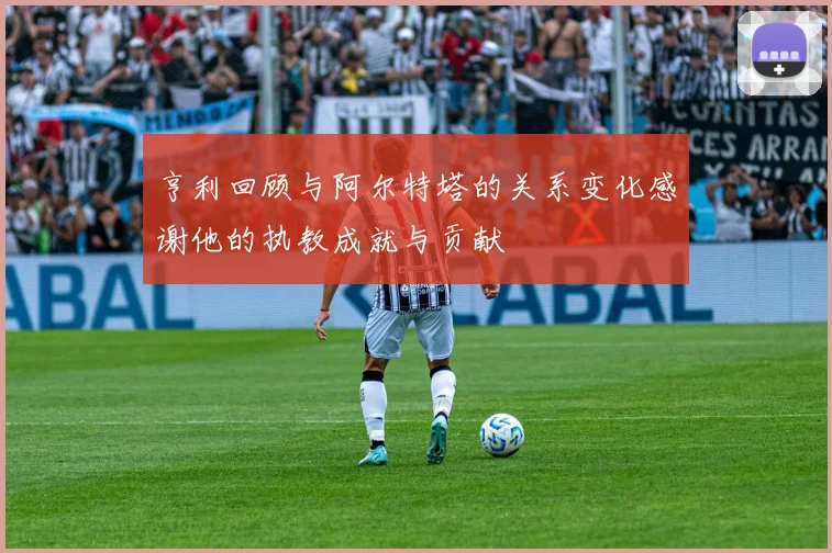 亨利回顾与阿尔特塔的关系变化感谢他的执教成就与贡献