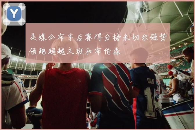 美媒公布季后赛得分榜米切尔强势领跑超越文班和布伦森