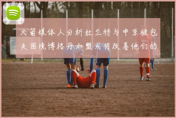 火箭媒体人分析杜兰特与申京被包夹困境博格丹加盟或将改善他们的进攻空间