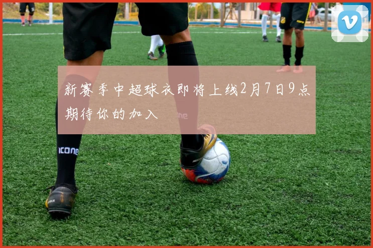 新赛季中超球衣即将上线2月7日9点期待你的加入