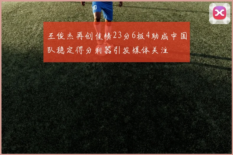 王俊杰再创佳绩23分6板4助成中国队稳定得分利器引发媒体关注
