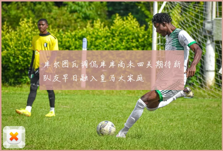 库尔图瓦调侃库库尚未回关期待新队友早日融入皇马大家庭
