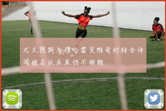 尤文图斯与穆哈雷莫维奇的转会传闻被否认未来仍不明朗