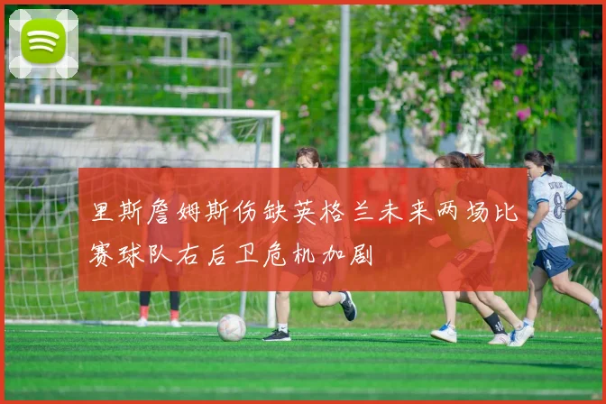 里斯詹姆斯伤缺英格兰未来两场比赛球队右后卫危机加剧