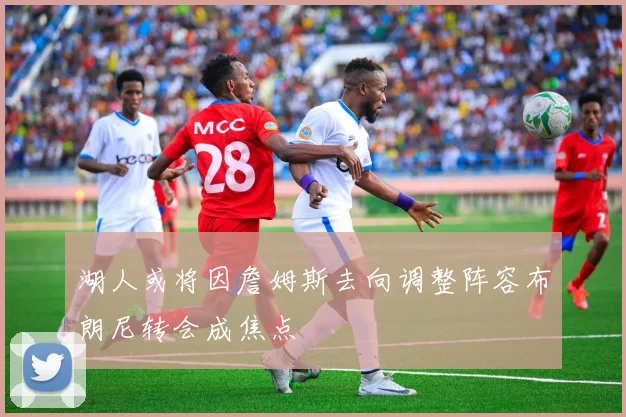 湖人或将因詹姆斯去向调整阵容布朗尼转会成焦点