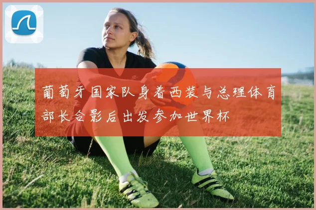 葡萄牙国家队身着西装与总理体育部长合影后出发参加世界杯