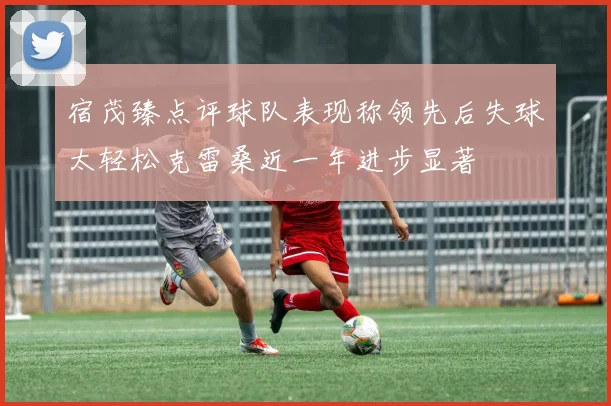 宿茂臻点评球队表现称领先后失球太轻松克雷桑近一年进步显著