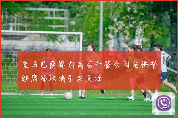 皇马巴萨赛前高层午餐会因老佛爷缺席而取消引发关注