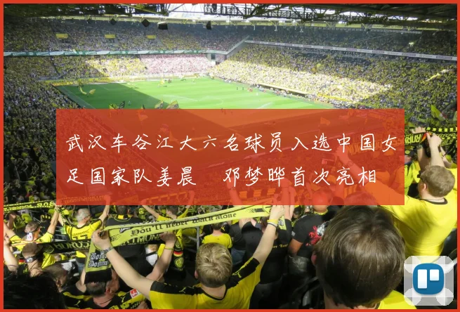 武汉车谷江大六名球员入选中国女足国家队姜晨璟邓梦晔首次亮相
