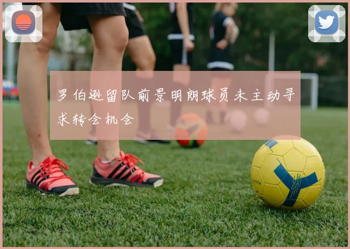 罗伯逊留队前景明朗球员未主动寻求转会机会
